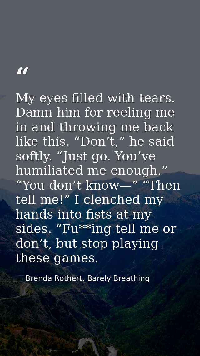 My eyes filled with tears. Damn him for reeling me in and throwing me back like this. “Don’t,” he said softly. “Just go. — Brenda Rothert, Barely Breathing