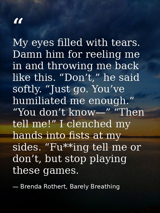 My eyes filled with tears. Damn him for reeling me in and throwing me back like this. “Don’t,” he said softly. “Just go. — Brenda Rothert, Barely Breathing