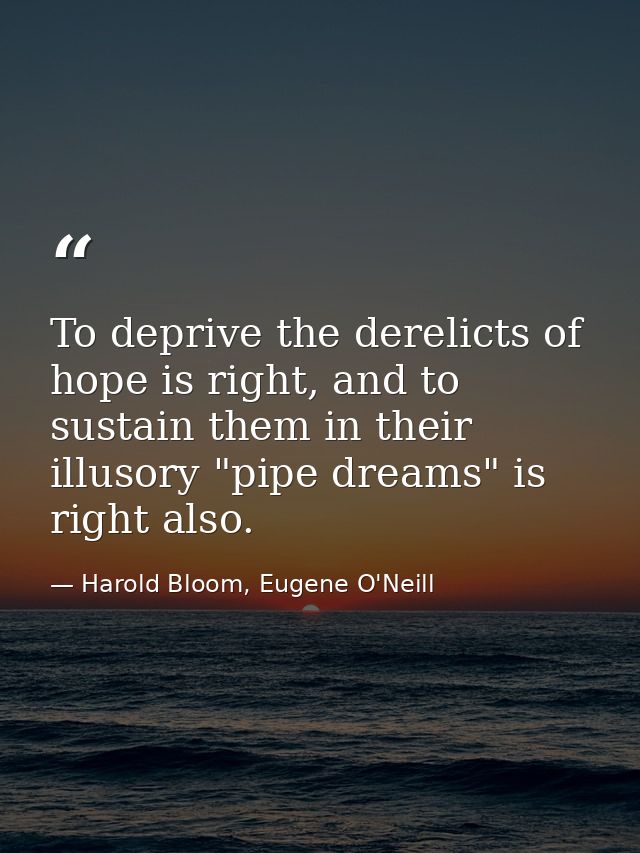 To deprive the derelicts of hope is right, and to sustain them in their illusory "pipe dreams" is right also. — Harold Bloom, Eugene O'Neill