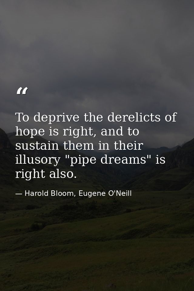 To deprive the derelicts of hope is right, and to sustain them in their illusory "pipe dreams" is right also. — Harold Bloom, Eugene O'Neill