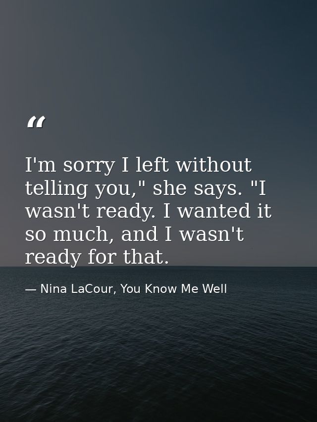 I'm sorry I left without telling you," she says. "I wasn't ready. I wanted it so much, and I wasn't ready for that. — Nina LaCour, You Know Me Well