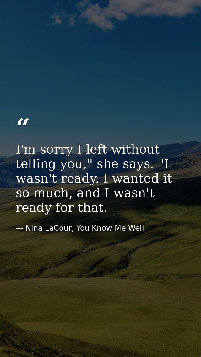 I'm sorry I left without telling you," she says. "I wasn't ready. I wanted it so much, and I wasn't ready for that. — Nina LaCour, You Know Me Well