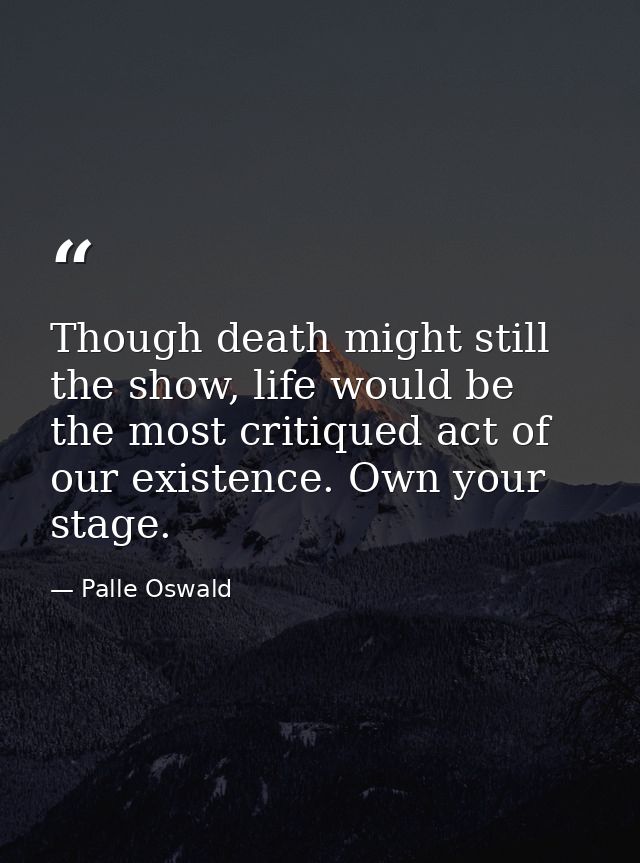 Though death might still the show, life would be the most critiqued act of our existence. Own your stage. — Palle Oswald