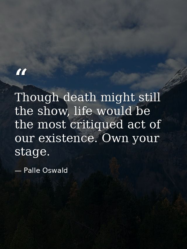 Though death might still the show, life would be the most critiqued act of our existence. Own your stage. — Palle Oswald
