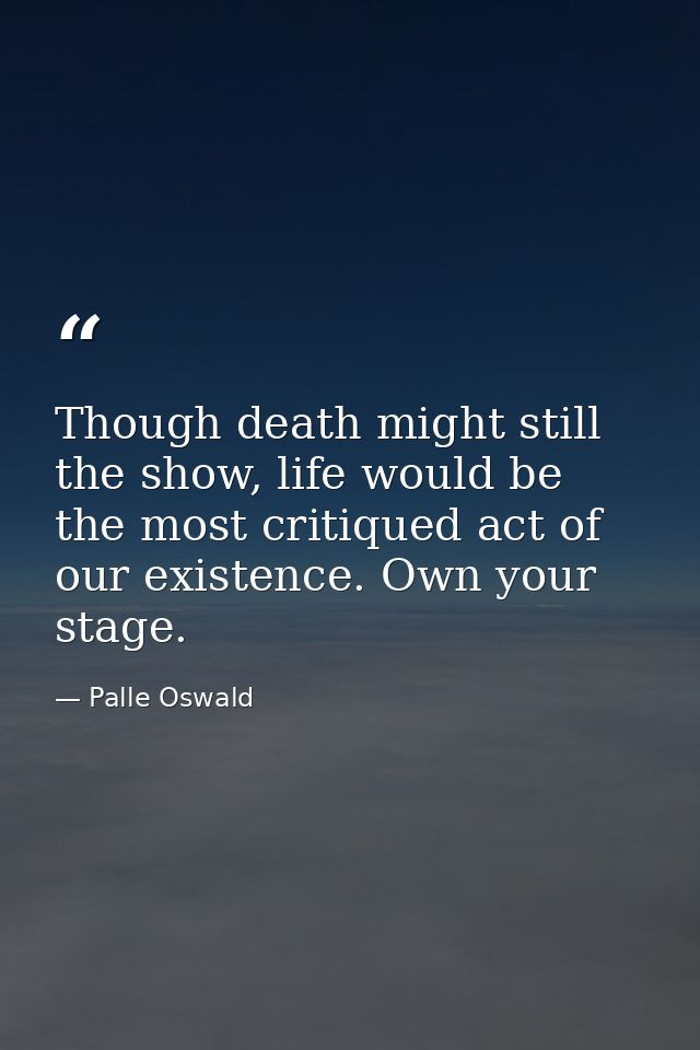 Though death might still the show, life would be the most critiqued act of our existence. Own your stage. — Palle Oswald