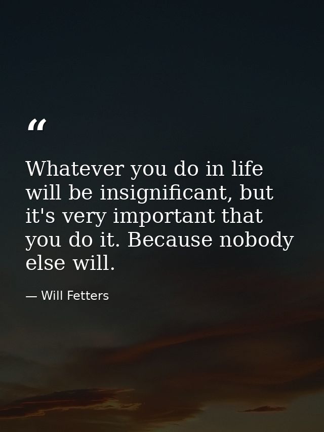 Whatever you do in life will be insignificant, but it's very important that you do it. Because nobody else will. — Will Fetters