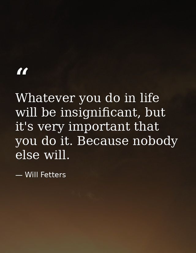 Whatever you do in life will be insignificant, but it's very important that you do it. Because nobody else will. — Will Fetters