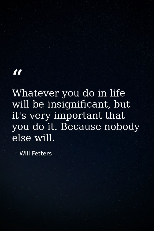 Whatever you do in life will be insignificant, but it's very important that you do it. Because nobody else will. — Will Fetters
