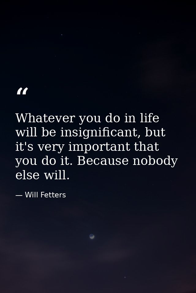 Whatever you do in life will be insignificant, but it's very important that you do it. Because nobody else will. — Will Fetters
