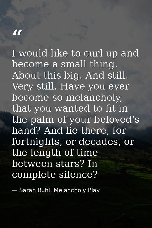 I would like to curl up and become a small thing. About this big. And still. Very still. Have you ever become so melanch — Sarah Ruhl, Melancholy Play