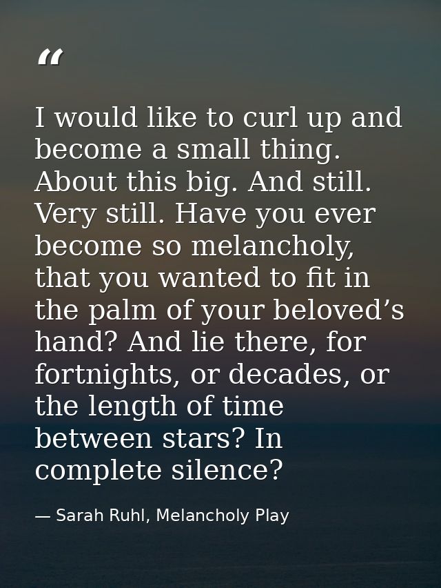 I would like to curl up and become a small thing. About this big. And still. Very still. Have you ever become so melanch — Sarah Ruhl, Melancholy Play