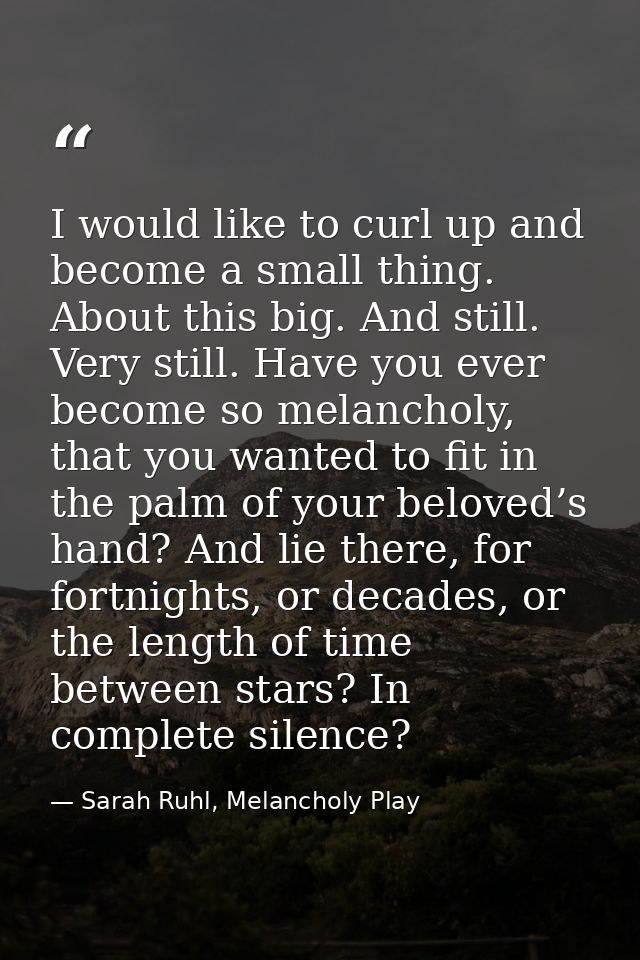 I would like to curl up and become a small thing. About this big. And still. Very still. Have you ever become so melanch — Sarah Ruhl, Melancholy Play