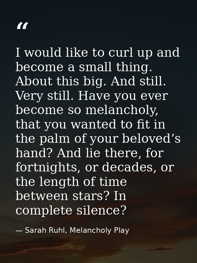 I would like to curl up and become a small thing. About this big. And still. Very still. Have you ever become so melanch — Sarah Ruhl, Melancholy Play