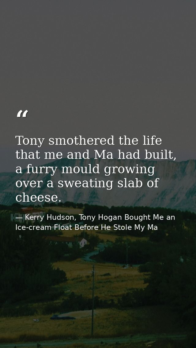 Tony smothered the life that me and Ma had built, a furry mould growing over a sweating slab of cheese. — Kerry Hudson, Tony Hogan Bought Me an Ice-cream Float Before He Stole My Ma