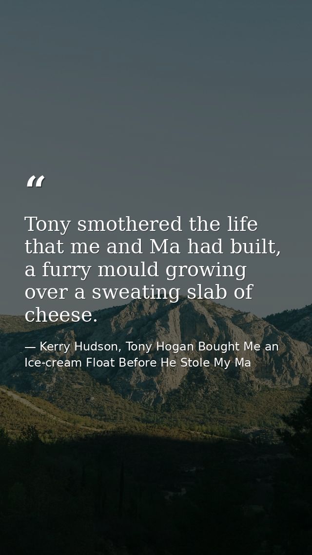 Tony smothered the life that me and Ma had built, a furry mould growing over a sweating slab of cheese. — Kerry Hudson, Tony Hogan Bought Me an Ice-cream Float Before He Stole My Ma