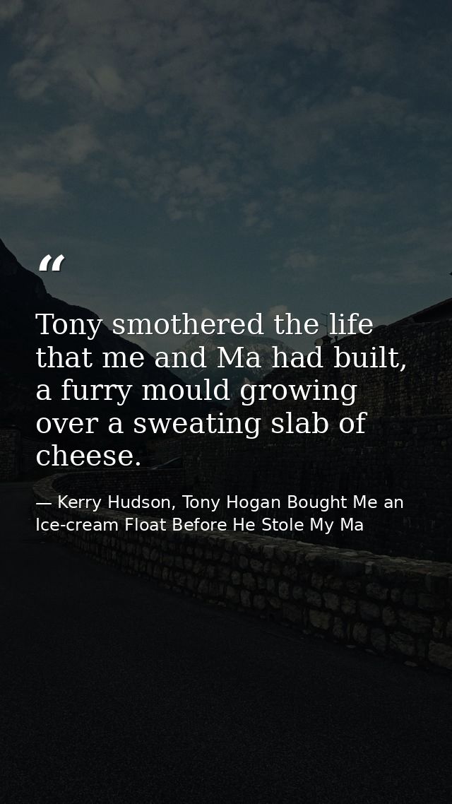 Tony smothered the life that me and Ma had built, a furry mould growing over a sweating slab of cheese. — Kerry Hudson, Tony Hogan Bought Me an Ice-cream Float Before He Stole My Ma