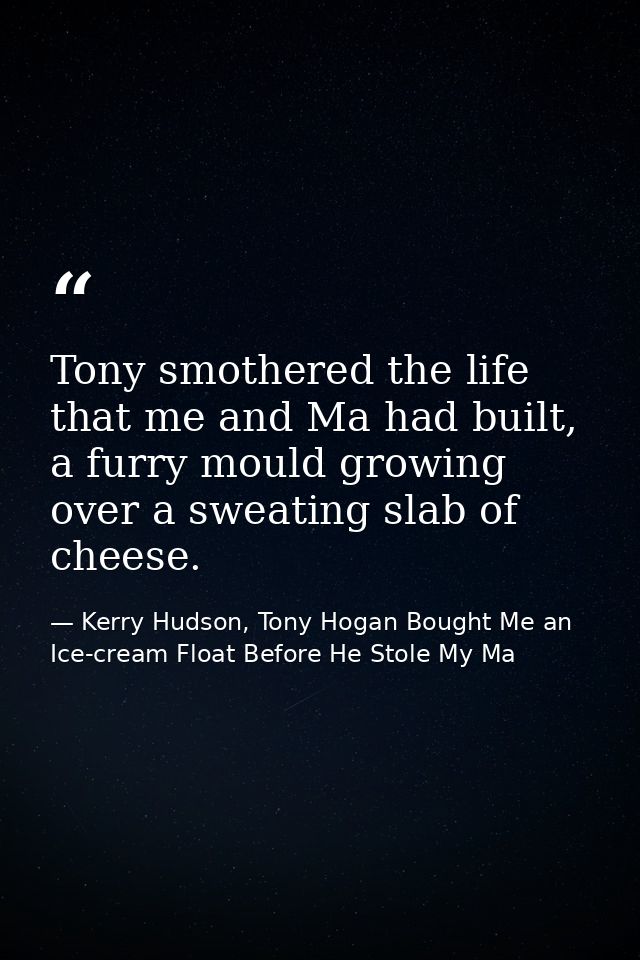 Tony smothered the life that me and Ma had built, a furry mould growing over a sweating slab of cheese. — Kerry Hudson, Tony Hogan Bought Me an Ice-cream Float Before He Stole My Ma