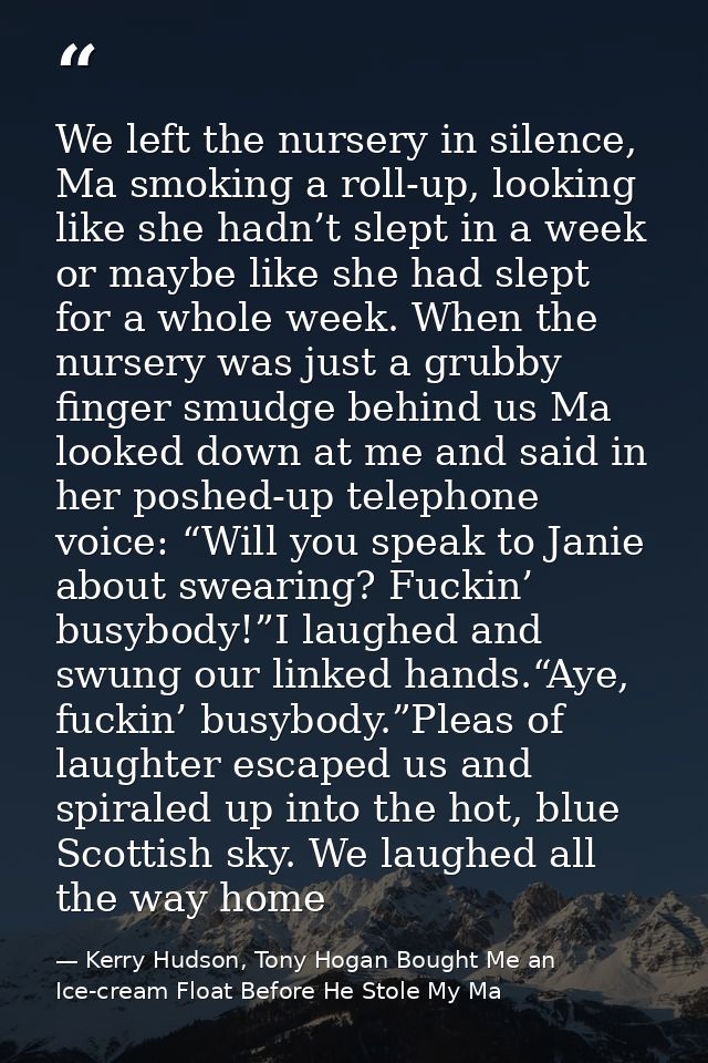 We left the nursery in silence, Ma smoking a roll-up, looking like she hadn’t slept in a week or maybe like she had slep — Kerry Hudson, Tony Hogan Bought Me an Ice-cream Float Before He Stole My Ma