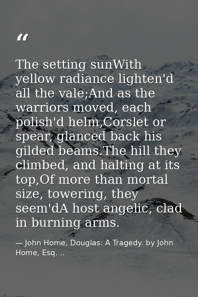 The setting sunWith yellow radiance lighten'd all the vale;And as the warriors moved, each polish'd helm,Corslet or spea — John Home, Douglas: A Tragedy. by John Home, Esq. ..