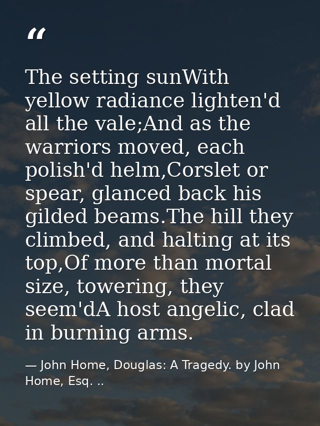 The setting sunWith yellow radiance lighten'd all the vale;And as the warriors moved, each polish'd helm,Corslet or spea — John Home, Douglas: A Tragedy. by John Home, Esq. ..