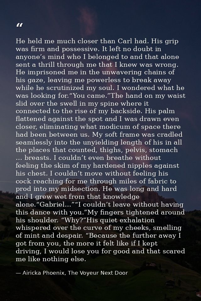 He held me much closer than Carl had. His grip was firm and possessive. It left no doubt in anyone’s mind who I belonged — Airicka Phoenix, The Voyeur Next Door