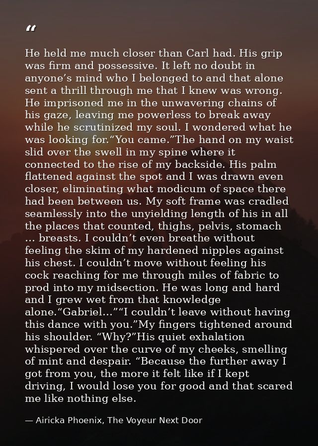He held me much closer than Carl had. His grip was firm and possessive. It left no doubt in anyone’s mind who I belonged — Airicka Phoenix, The Voyeur Next Door