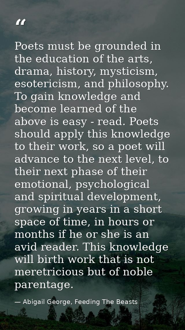 Poets must be grounded in the education of the arts, drama, history, mysticism, esotericism, and philosophy. To gain kno — Abigail George, Feeding The Beasts