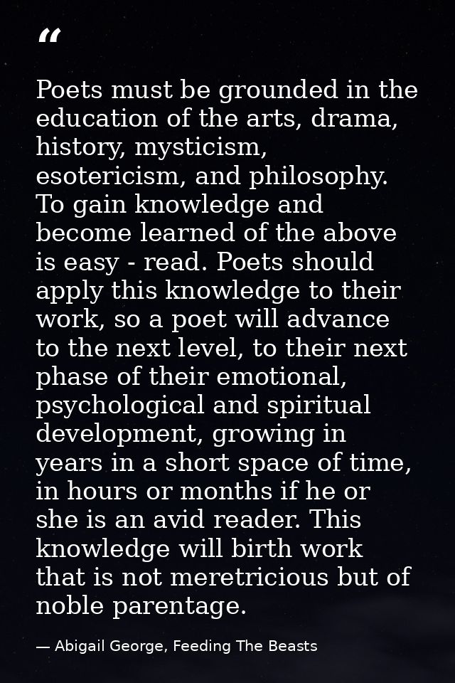 Poets must be grounded in the education of the arts, drama, history, mysticism, esotericism, and philosophy. To gain kno — Abigail George, Feeding The Beasts
