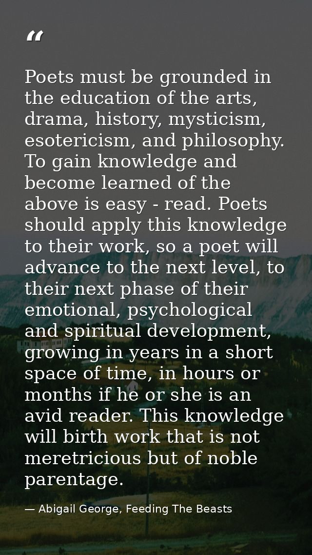 Poets must be grounded in the education of the arts, drama, history, mysticism, esotericism, and philosophy. To gain kno — Abigail George, Feeding The Beasts