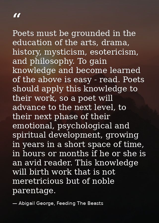 Poets must be grounded in the education of the arts, drama, history, mysticism, esotericism, and philosophy. To gain kno — Abigail George, Feeding The Beasts
