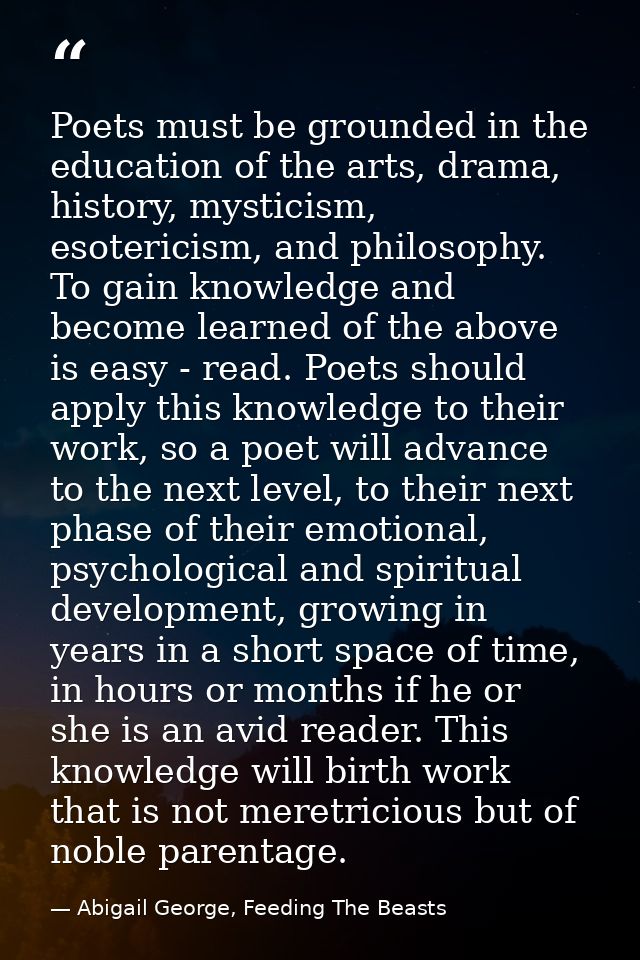 Poets must be grounded in the education of the arts, drama, history, mysticism, esotericism, and philosophy. To gain kno — Abigail George, Feeding The Beasts