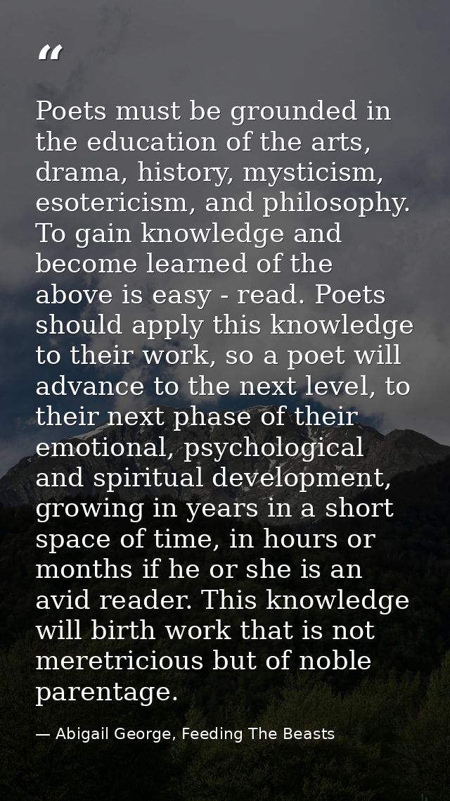 Poets must be grounded in the education of the arts, drama, history, mysticism, esotericism, and philosophy. To gain kno — Abigail George, Feeding The Beasts