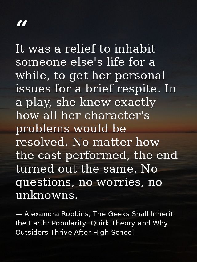 It was a relief to inhabit someone else's life for a while, to get her personal issues for a brief respite. In a play, s — Alexandra Robbins, The Geeks Shall Inherit the Earth: Popularity, Quirk Theory and Why Outsiders Thrive After High School