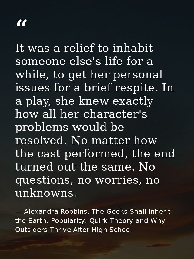 It was a relief to inhabit someone else's life for a while, to get her personal issues for a brief respite. In a play, s — Alexandra Robbins, The Geeks Shall Inherit the Earth: Popularity, Quirk Theory and Why Outsiders Thrive After High School