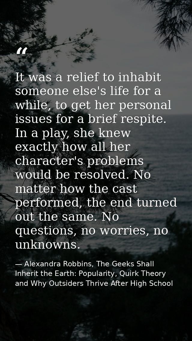 It was a relief to inhabit someone else's life for a while, to get her personal issues for a brief respite. In a play, s — Alexandra Robbins, The Geeks Shall Inherit the Earth: Popularity, Quirk Theory and Why Outsiders Thrive After High School