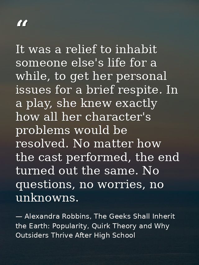 It was a relief to inhabit someone else's life for a while, to get her personal issues for a brief respite. In a play, s — Alexandra Robbins, The Geeks Shall Inherit the Earth: Popularity, Quirk Theory and Why Outsiders Thrive After High School