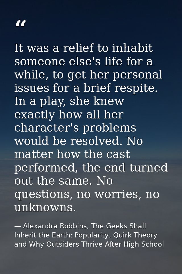 It was a relief to inhabit someone else's life for a while, to get her personal issues for a brief respite. In a play, s — Alexandra Robbins, The Geeks Shall Inherit the Earth: Popularity, Quirk Theory and Why Outsiders Thrive After High School
