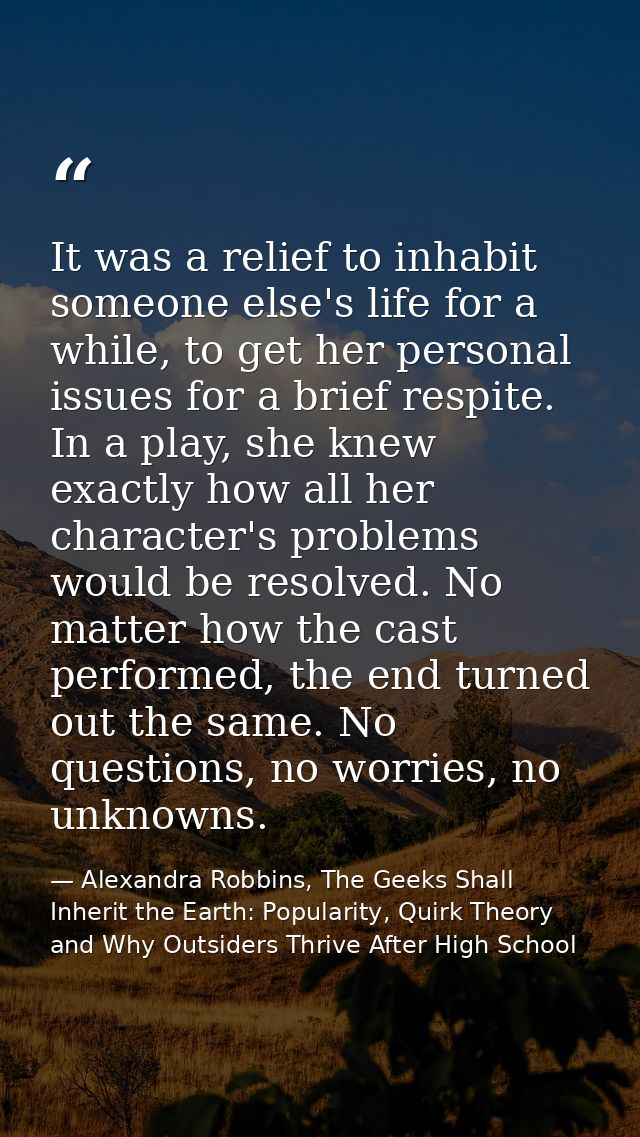 It was a relief to inhabit someone else's life for a while, to get her personal issues for a brief respite. In a play, s — Alexandra Robbins, The Geeks Shall Inherit the Earth: Popularity, Quirk Theory and Why Outsiders Thrive After High School