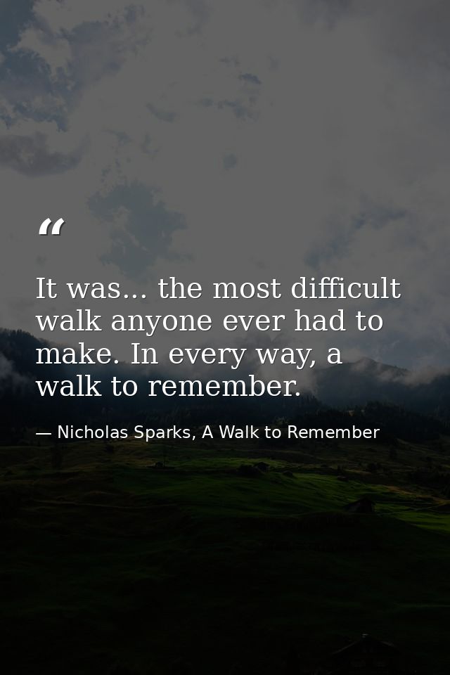 It was... the most difficult walk anyone ever had to make. In every way, a walk to remember. — Nicholas Sparks, A Walk to Remember