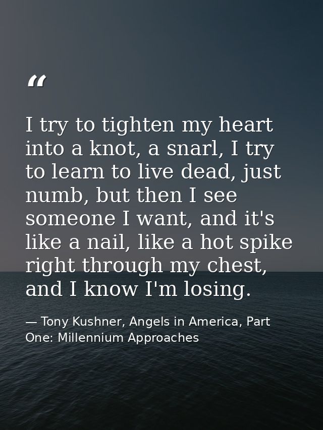 I try to tighten my heart into a knot, a snarl, I try to learn to live dead, just numb, but then I see someone I want, a — Tony Kushner, Angels in America, Part One: Millennium Approaches