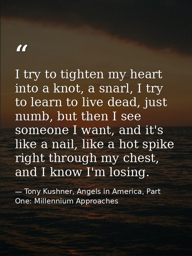 I try to tighten my heart into a knot, a snarl, I try to learn to live dead, just numb, but then I see someone I want, a — Tony Kushner, Angels in America, Part One: Millennium Approaches
