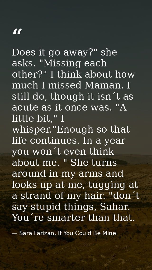 Does it go away?" she asks. "Missing each other?" I think about how much I missed Maman. I still do, though it isn´t as  — Sara Farizan, If You Could Be Mine