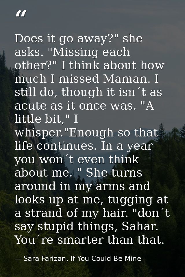 Does it go away?" she asks. "Missing each other?" I think about how much I missed Maman. I still do, though it isn´t as  — Sara Farizan, If You Could Be Mine