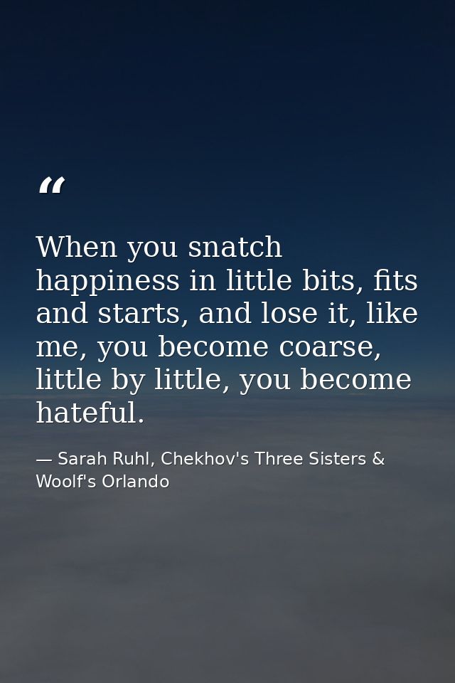 When you snatch happiness in little bits, fits and starts, and lose it, like me, you become coarse, little by little, yo — Sarah Ruhl, Chekhov's Three Sisters & Woolf's Orlando