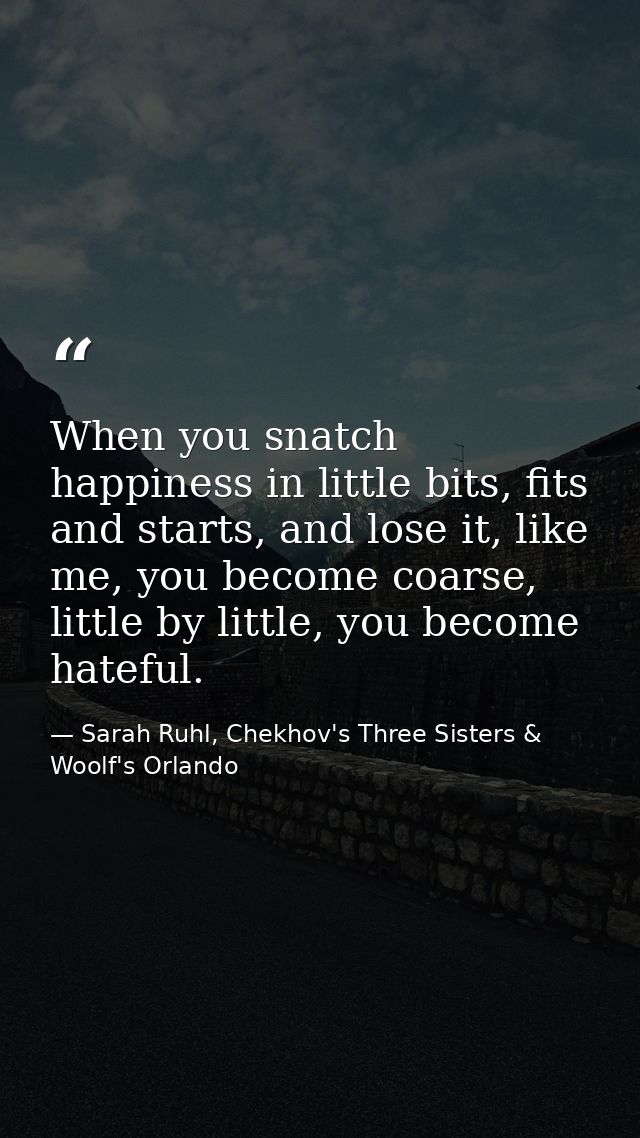 When you snatch happiness in little bits, fits and starts, and lose it, like me, you become coarse, little by little, yo — Sarah Ruhl, Chekhov's Three Sisters & Woolf's Orlando