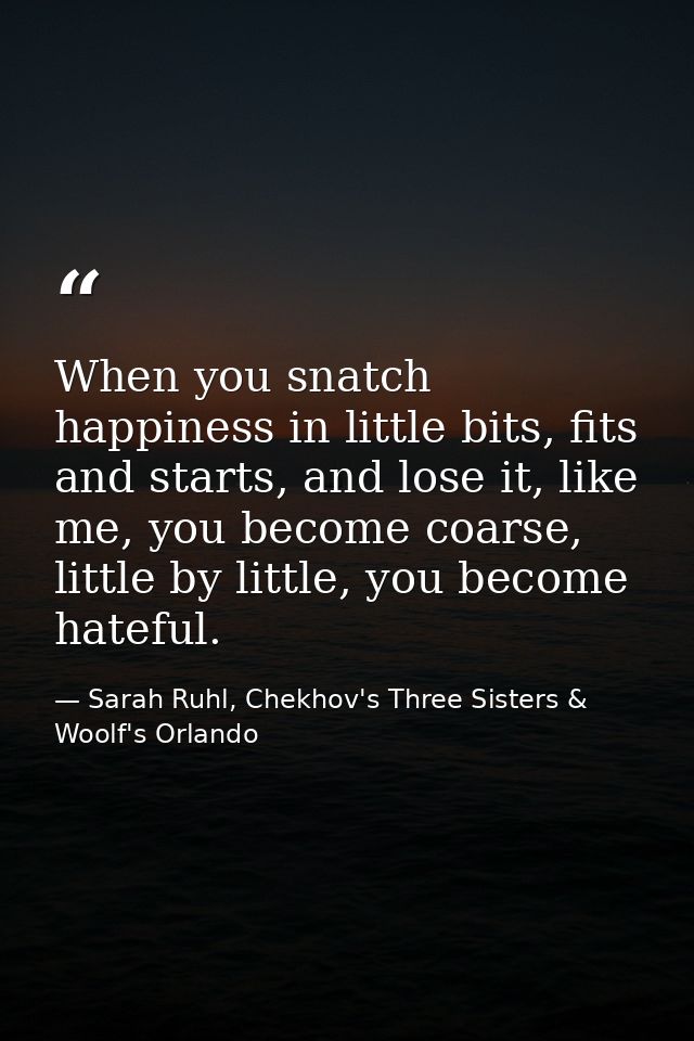 When you snatch happiness in little bits, fits and starts, and lose it, like me, you become coarse, little by little, yo — Sarah Ruhl, Chekhov's Three Sisters & Woolf's Orlando
