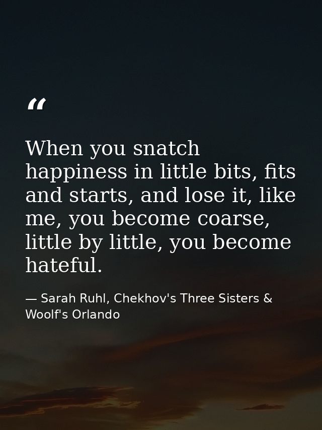 When you snatch happiness in little bits, fits and starts, and lose it, like me, you become coarse, little by little, yo — Sarah Ruhl, Chekhov's Three Sisters & Woolf's Orlando