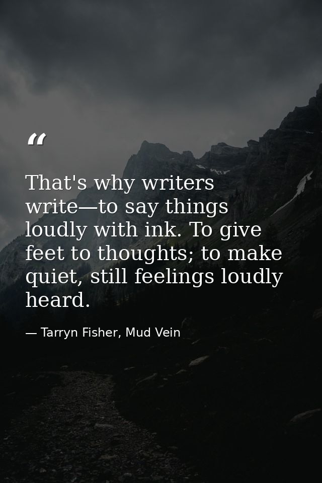 That's why writers write—to say things loudly with ink. To give feet to thoughts; to make quiet, still feelings loudly h — Tarryn Fisher, Mud Vein