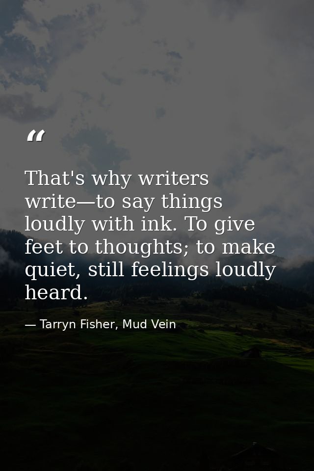 That's why writers write—to say things loudly with ink. To give feet to thoughts; to make quiet, still feelings loudly h — Tarryn Fisher, Mud Vein