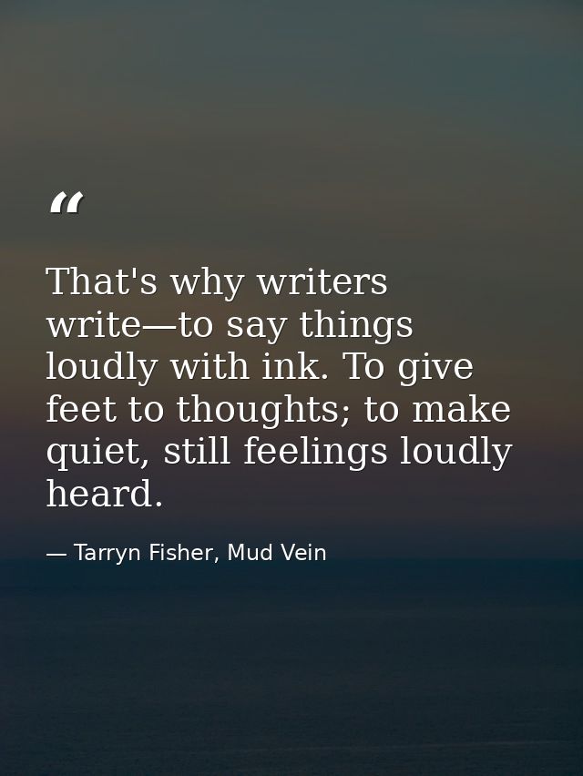 That's why writers write—to say things loudly with ink. To give feet to thoughts; to make quiet, still feelings loudly h — Tarryn Fisher, Mud Vein